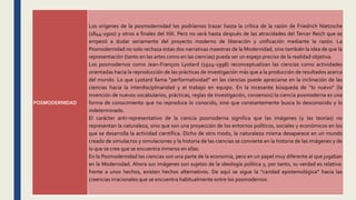 POSMODERNIDAD
Los orígenes de la posmodernidad los podríamos trazar hasta la crítica de la razón de Friedrich Nietzsche
(1844-1900) y otros a finales del XIX. Pero no será hasta después de las atrocidades del Tercer Reich que se
empezó a dudar seriamente del proyecto moderno de liberación y unificación mediante la razón. La
Posmodernidad no solo rechaza estas dos narrativas maestras de la Modernidad, sino también la idea de que la
representación (tanto en las artes como en las ciencias) pueda ser un espejo preciso de la realidad objetiva.
Los posmodernos como Jean-François Lyotard (1924-1998) reconceptualizan las ciencias como actividades
orientadas hacia la reproducción de las prácticas de investigación más que a la producción de resultados acerca
del mundo. Lo que Lyotard llama “performatividad” en las ciencias puede apreciarse en la inclinación de las
ciencias hacia la interdisciplinaridad y el trabajo en equipo. En la incesante búsqueda de “lo nuevo” (la
invención de nuevos vocabularios, prácticas, reglas de investigación, consensos) la ciencia posmoderna es una
forma de conocimiento que no reproduce lo conocido, sino que constantemente busca lo desconocido y lo
indeterminado.
El carácter anti-representativo de la ciencia posmoderna significa que las imágenes (y las teorías) no
representan la naturaleza, sino que son una proyección de los entornos políticos, sociales y económicos en los
que se desarrolla la actividad científica. Dicho de otro modo, la naturaleza misma desaparece en un mundo
creado de simulacros y simulaciones y la historia de las ciencias se convierte en la historia de las imágenes y de
lo que se cree que se encuentra inmerso en ellas.
En la Posmodernidad las ciencias son una parte de la economía, pero en un papel muy diferente al que jugaban
en la Modernidad. Ahora sus imágenes son sujetos de la ideología política y, por tanto, su verdad es relativa:
frente a unos hechos, existen hechos alternativos. De aquí se sigue la “caridad epistemológica” hacia las
creencias irracionales que se encuentra habitualmente entre los posmodernos.
 