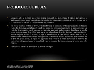 PROTOCOLO DE REDES
•

Los protocolo de red son una o más normas standard que especifican el método para enviar y
recibir datos entre varios ordenadores. Su instalación esta en correspondencia con el tipo de red y
el sistema operativo que la computadora tenga instalado.

•

No existe un único protocolo de red, y es posible que en un mismo ordenador coexistan instalados
varios de ellos, pues cabe la posibilidad que un mismo ordenador pertenezca a redes distintas. La
variedad de protocolos puede suponer un riesgo de seguridad: cada protocolo de red que se instala
en un sistema queda disponible para todos los adaptadores de red existentes en dicho sistema,
físicos (tarjetas de red o módem) o lógicos (adaptadores VPN). Si los dispositivos de red o
protocolos no están correctamente configurados, se puede dar acceso no deseado a los recursos de
la red. En estos casos, la regla de seguridad más sencilla es tener instalados el número de
protocolos indispensable; en la actualidad y en la mayoría de los casos debería bastar con sólo
TCP/IP.

•

Dentro de la familia de protocolos se pueden distinguir

LOURDES JUÁREZ IDE10143069 SÁBADO DE
7:00 A 9:00 AM SEMINARIO DE INFORMÁTICA

 