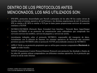 DENTRO DE LOS PROTOCOLOS ANTES
MENCIONADOS, LOS MÁS UTILIZADOS SON:
•

IPX/SPX, protocolos desarrollados por Novell a principios de los años 80 los cuales sirven de
interfaz entre el sistema operativo de red Netware y las distintas arquitecturas de red. El protocolo
IPX es similar a IP, SPX es similar a TCP por lo tanto juntos proporcionan servicios de conexión
similares a TCP/IP.

•

NETBEUI/NETBIOS (Network Basic Extended User Interface / Network Basic Input/Output
System) NETBIOS es un protocolo de comunicación entre ordenadores que comprende tres
servicios (servicio de nombres, servicio de paquetes y servicio de sesión,

•

inicialmente trabajaba sobre el protocolo NETBEUI, responsable del transporte de datos.
Actualmente con la difusión de Internet, los sistemas operativos de Microsoft más recientes
permiten ejecutar NETBIOS sobre el protocolo TCP/IP, prescindiendo entonces de NETBEUI.

•

APPLE TALK es un protocolo propietario que se utiliza para conectar computadorasMacintosh de
Apple en redes locales.

•

TCP/IP (Transmission Control Protocol/Internet Protocol) este protocolo fue diseñado a finales de
los años 60, permite enlazar computadoras con diferentes sistemas operativos. Es el protocolo que
utiliza la red de redes Internet.

LOURDES JUÁREZ IDE10143069 SÁBADO DE
7:00 A 9:00 AM SEMINARIO DE INFORMÁTICA

 