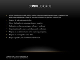 CONCLUSIONES
•

Según el estudio realizado para la confección de este trabajo y analizando cada uno de los
aspectos necesarios para el uso de las redes informáticas podemos concluir que:

•

Una red de ordenadores posibilita:

•

Mayor facilidad en la comunicación entre usuarios.

•

Reducción en el presupuesto para software y hardware.

•

Organización de los grupos de trabajo que la conforman.

•

Mejoras en la administración de los equipos y programas.

•

Mejoras en la integridad de los datos.

•

Mayor seguridad para acceder a la información.

LOURDES JUÁREZ IDE10143069 SÁBADO DE
7:00 A 9:00 AM SEMINARIO DE INFORMÁTICA

 