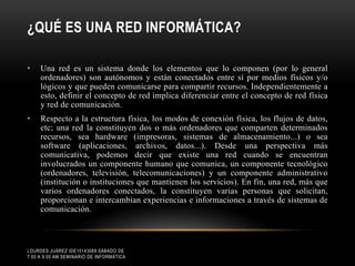 ¿QUÉ ES UNA RED INFORMÁTICA?
•

Una red es un sistema donde los elementos que lo componen (por lo general
ordenadores) son autónomos y están conectados entre sí por medios físicos y/o
lógicos y que pueden comunicarse para compartir recursos. Independientemente a
esto, definir el concepto de red implica diferenciar entre el concepto de red física
y red de comunicación.

•

Respecto a la estructura física, los modos de conexión física, los flujos de datos,
etc; una red la constituyen dos o más ordenadores que comparten determinados
recursos, sea hardware (impresoras, sistemas de almacenamiento...) o sea
software (aplicaciones, archivos, datos...). Desde una perspectiva más
comunicativa, podemos decir que existe una red cuando se encuentran
involucrados un componente humano que comunica, un componente tecnológico
(ordenadores, televisión, telecomunicaciones) y un componente administrativo
(institución o instituciones que mantienen los servicios). En fin, una red, más que
varios ordenadores conectados, la constituyen varias personas que solicitan,
proporcionan e intercambian experiencias e informaciones a través de sistemas de
comunicación.

LOURDES JUÁREZ IDE10143069 SÁBADO DE
7:00 A 9:00 AM SEMINARIO DE INFORMÁTICA

 