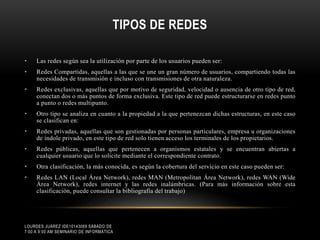 TIPOS DE REDES
•

Las redes según sea la utilización por parte de los usuarios pueden ser:

•

Redes Compartidas, aquellas a las que se une un gran número de usuarios, compartiendo todas las
necesidades de transmisión e incluso con transmisiones de otra naturaleza.

•

Redes exclusivas, aquellas que por motivo de seguridad, velocidad o ausencia de otro tipo de red,
conectan dos o más puntos de forma exclusiva. Este tipo de red puede estructurarse en redes punto
a punto o redes multipunto.

•

Otro tipo se analiza en cuanto a la propiedad a la que pertenezcan dichas estructuras, en este caso
se clasifican en:

•

Redes privadas, aquellas que son gestionadas por personas particulares, empresa u organizaciones
de índole privado, en este tipo de red solo tienen acceso los terminales de los propietarios.

•

Redes públicas, aquellas que pertenecen a organismos estatales y se encuentran abiertas a
cualquier usuario que lo solicite mediante el correspondiente contrato.

•

Otra clasificación, la más conocida, es según la cobertura del servicio en este caso pueden ser:

•

Redes LAN (Local Área Network), redes MAN (Metropolitan Área Network), redes WAN (Wide
Área Network), redes internet y las redes inalámbricas. (Para más información sobre esta
clasificación, puede consultar la bibliografía del trabajo)

LOURDES JUÁREZ IDE10143069 SÁBADO DE
7:00 A 9:00 AM SEMINARIO DE INFORMÁTICA

 