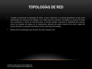 TOPOLOGÍAS DE RED
•

Cuando se menciona la topología de redes, se hace referencia a la forma geométrica en que están
distribuidas las estaciones de trabajo y los cables que las conectan. Su objetivo es buscar la forma
más económica y eficaz de conexión para, al mismo tiempo, aumentar la fiabilidad del sistema,
evitar los tiempos de espera en la transmisión, permitir un mejor control de la red y lograr de
forma eficiente el aumento del número de las estaciones de trabajo.

•

Dentro de las topologías que existen, las más comunes son:

LOURDES JUÁREZ IDE10143069 SÁBADO DE
7:00 A 9:00 AM SEMINARIO DE INFORMÁTICA

 
