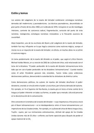 Estilo y temas
Los autores del subgénero de la novela del dictador combinaron estrategias narrativas
derivadas del modernismo y posmodernismo. Las técnicas posmodernas, desarrolladas en
gran parte a finales de los años 1960 y en la década de 1970, incluyeron el uso de monólogos
interiores, corriente de conciencia radical, fragmentación, variación del punto de vista
narrativo, neologismos, estrategias narrativas innovadoras y la frecuente ausencia de
causalidad.
Alejo Carpentier, uno de los escritores del Boom y del subgénero de la novela del dictador,
también fue muy influyente en lo que llegó a conocerse como realismo mágico, aunque el
mismo no es un requisito de la novela del dictador; en efecto, en muchas obras no se utilizó
el realismo mágico.
Un tema predominante de la novela del dictador es el poder, que según el crítico literario
Michael Valdez Moisés, en su revisión de 2002 de La fiesta del chivo, está relacionado con el
tema de la dictadura: "El poder perdurable de la novela del dictador latinoamericana tenía
todo que ver con el poder perdurable de los dictadores latinoamericanos". Cuando novelas
como El señor Presidente ganaron más renombre, fueron leídas como ambiciosas
declaraciones políticas, denunciando la autoridad de los dictadores de América Latina.
Como declaraciones políticas, los autores de novelas del dictador desafiaron el poder
dictatorial, creando un vínculo entre el poder y laescritura, por lafuerza derivada de lapluma.
Por ejemplo, en Yo el Supremo de Roa Bastos, la novela gira en torno al tema central de la
lengua y el poder inherente en todas sus formas, un poder que a menudo sólo está presente
en la deconstrucción de la comunicación.
Otro constante en la temática de lanovela del dictador —cuya importancia y frecuencia creció
por el Boom latinoamericano— es la interdependencia entre el tirano latinoamericano y el
imperialismo de los Estados Unidos. Por ejemplo, en La fiesta del chivo de Mario Vargas Llosa,
Trujillo —quien, por sus inclinaciones anticomunistas, disfrutó del apoyo de los Estados
Unidos durante más de 32 años— enfrenta una fuerte oposición poco después de perder el
apoyo material de la CIA.
 