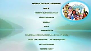 PROYECTO EDUCATIVO COMUNITARIO
PASO_2
ARGEDITH GUTIERREZ VIDALES
CÓDIGO: 26.726.119
GRUPO: 1
TUTOR
MARIO ROMERO
UNIVERSIDAD NACIONAL ABIERTA Y A DISTANCIA (UNAD)
ESCUELA DE CIENCIAS DE LA EDUCACIÓN (ECEDU)
VALLEDUPAR_CESAR
FEBRERO DE/2017
 