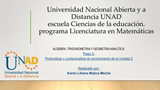 Universidad Nacional Abierta y a
Distancia UNAD
escuela Ciencias de la educación.
programa Licenciatura en Matemáticas
ALGEBRA, TRIGONOMETRIAY GEOMETRIAANALITICA
Paso 3-
Profundizar y contextualizar el conocimiento de la Unidad 2
Realizado por:
Karen Liliana Mojica Meche
 