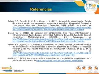 Referencias
Tobón, S.E., Guzmán C., C. E. y Silvano H., J. (2015). Sociedad del conocimiento: Estudio
documental desde una perspectiva humanista y compleja. Universidad Pedagógica.
Experimental Libertador. Paradigma. December 36(2), p.7-36. Recuperado en
http://bibliotecavirtual.unad.edu.co/login?url=http://search.ebscohost.com/login.aspx?d
irect=true&db=edsbas&AN=edsbas.93850B3E&lang=es&site=eds-live&scope=site
Bueno C., E. (2018). La sociedad del conocimiento: Una visión interdisciplinar e
intrageneracional. Spain, Europe: Universidad Autónoma de Madrid. Fundación General,
Encuentros Multidisciplinares 04(2000): 1-3. Recuperado de
http://bibliotecavirtual.unad.edu.co/login?url=http://search.ebscohost.com/login.aspx?d
irect=true&db=edsbas&AN=edsbas.A5A47CF7&lang=es&site=eds-live&scope=site
Torres, S. A., Aguilar, M. F., Girardo, S. y Villalobos, M. (2012). Morelos, ¿hacia una Sociedad
del Conocimiento? Consideraciones a partir del desarrollo de la ciencia, la educación
superior y las TIC. Revista Electrónica de Investigación Educativa, 14 (2 ), 34-51.
Consultado en
http://bibliotecavirtual.unad.edu.co/login?url=http://search.ebscohost.com/login.aspx?d
irect=true&db=zbh&AN=89452860&lang=es&site=eds-live&scope=site
Gutiérrez, C. (2020). OVI - Impacto de la universidad en la sociedad del conocimiento en la
educación. Recuperado de https://repository.unad.edu.co/handle/10596/35945
 
