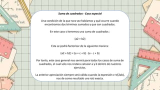 Suma de cuadrados - Caso especial
Una condición de la que rara vez hablamos y qué ocurre cuando
encontramos dos términos sumados y que son cuadrados.
En este caso si tenemos una suma de cuadrados :
(a2 + b2)
Esta se podrá factorizar de la siguiente manera:
(a2 + b2) = (a + c + b) · (a - c + b)
Por tanto, este caso general nos servirá para todos los casos de suma de
cuadrados, el cual solo nos restara calcular a y b dentro de nuestros
ejercicios.
La anterior apreciación siempre será válida cuando la expresión c=√(2ab),
nos de como resultado una raíz exacta.
 