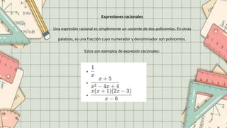 Expresiones racionales
Una expresión racional es simplemente un cociente de dos polinomios. En otras
palabras, es una fracción cuyo numerador y denominador son polinomios.
Estos son ejemplos de expresión racionales:
 