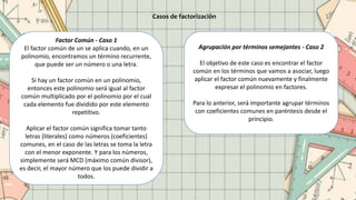 Casos de factorización
Factor Común - Caso 1
El factor común de un se aplica cuando, en un
polinomio, encontramos un término recurrente,
que puede ser un número o una letra.
Si hay un factor común en un polinomio,
entonces este polinomio será igual al factor
común multiplicado por el polinomio por el cual
cada elemento fue dividido por este elemento
repetitivo.
Aplicar el factor común significa tomar tanto
letras (literales) como números (coeficientes)
comunes, en el caso de las letras se toma la letra
con el menor exponente. Y para los números,
simplemente será MCD (máximo común divisor),
es decir, el mayor número que los puede dividir a
todos.
Agrupación por términos semejantes - Caso 2
El objetivo de este caso es encontrar el factor
común en los términos que vamos a asociar, luego
aplicar el factor común nuevamente y finalmente
expresar el polinomio en factores.
Para lo anterior, será importante agrupar términos
con coeficientes comunes en paréntesis desde el
principio.
 