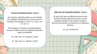Trinomio Cuadrado perfecto - Caso 3
Un trinomio cuadrado perfecto es el resultado
de multiplicar el binomio por sí mismo o por su
cuadrado. Por ejemplo, (x + 2)2 = (x + 2) (x + 2) =
x2 + 4x + 4.
Para trabajar un trinomio cuadrado perfecto,
siempre se deben utilizar las siguientes fórmulas,
según corresponda:
a2 + 2ab + b2 = (a + b)(a+b) = (a+b)2
a2 - 2ab + b2 = (a - b)(a+b) = (a-b)2
Diferencia de Cuadrados perfectos - Caso 4
En este caso, hay una diferencia entre los dos
términos, donde cada término tiene una raíz
cuadrada específica. Para resolver cualquier
ejercicio de este tipo, nos basamos en la siguiente
fórmula:
a2 – b2 = (a+b) (a-b)
 