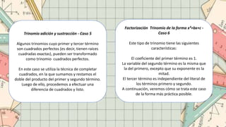 Trinomio adición y sustracción - Caso 5
Algunos trinomios cuyo primer y tercer término
son cuadrados perfectos (es decir, tienen raíces
cuadradas exactas), pueden ser transformado
como trinomio cuadrados perfectos.
En este caso se utiliza la técnica de completar
cuadrados, en la que sumamos y restamos el
doble del producto del primer y segundo término.
Luego de ello, procedemos a efectuar una
diferencia de cuadrados y listo.
Factorización Trinomio de la forma x²+bx+c -
Caso 6
Este tipo de trinomio tiene las siguientes
características:
El coeficiente del primer término es 1.
La variable del segundo término es la misma que
la del primero, excepto que su exponente es la
mitad.
El tercer término es independiente del literal de
los términos primero y segundo.
A continuación, veremos cómo se trata este caso
de la forma más práctica posible.
 