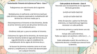 Factorización Trinomio de la forma ax²+bx+c - Caso 7
Trabajaremos con este trinomio de la siguiente
manera:
- Multiplicamos el coeficiente a del término (ax2) por
cada término y dejamos expresada la multiplicación del
término bx o término medio por a.
- Descomponemos el trinomio en dos binomios, donde
el primer término será la raíz del primer término una
vez multiplicado por a.
- Dividimos todo por a, para no cambiar el trinomio.
- Colocamos los signos de los binomios, de manera que
el primer binomio tendrá el signo del término bx y el
segundo binomio su signo lo establecerá la
multiplicación de los signos de términos bx y c.
- Se buscan los términos restantes como en el caso
anterior y simplificamos el número del denominador
con cualquier binomio.
Cubo perfecto de binomio - Caso 8
Para este caso nos basaremos en las siguientes
fórmulas generales:
(a+b)3=a3+3a2b+3ab2+b3
(a-b)3=a3-3a2b+3ab2-b3
Antes de ejecutar y aplicar las fórmulas
anteriores, es importante que logremos
reconocer un cubo perfecto:
Los términos primero y cuarto tienen una raíz
cúbica.
Incluye sólo cuatro términos.
Todos sus signos son positivos o alternos (+, -, +,
-).
Están ordenados a partir de una letra y su
exponente decrece a medida que avanzas hacia
la derecha.
 