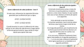 Suma o diferencia de cubos perfectos - Caso 9
En este caso, utilizaremos las siguientes fórmulas
generales que se diferencian por su signo:
a3+b3 = (a+b)(a2-ab+b2)
a3-b3 = (a-b)(a2+ab+b2)
Cuando tenemos la suma o la diferencia de cubos,
calcular la raíz cúbica de cada término y luego aplicar
la fórmula general anterior, sigue siendo la mejor
opción para operar este caso.
Suma o diferencia de dos potencias iguales -
Caso 10
A menudo encontramos sumas o restas de
términos a la quinta potencia, la séptima
potencia u otras raíces impares. Es aquí cuando
este caso se hace efectivo y la forma de operar
es la siguiente:
Inicia abriendo un par de corchetes.
En el primer paréntesis, saca la raíz de ambos
términos y que tome el signo inicial de los
mismo.
En el segundo paréntesis, pon el polinomio de
tal forma que el primer término decrece y el
segundo término crece en cuanto a sus
exponentes.
Si es una suma, entonces el polinomio tiene
signos intercalados en el segundo paréntesis (-,
+, -, ...) y si es una resta, entonces el polinomio
tiene signos positivos en su totalidad en el
segundo paréntesis.
 