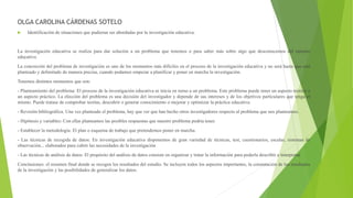 OLGA CAROLINA CÁRDENAS SOTELO
 Identificación de situaciones que pudieran ser abordadas por la investigación educativa.
La investigación educativa se realiza para dar solución a un problema que tenemos o para saber más sobre algo que desconocemos del entorno
educativo.
La concreción del problema de investigación es uno de los momentos más difíciles en el proceso de la investigación educativa y no será hasta que esté
planteado y delimitado de manera precisa, cuando podamos empezar a planificar y poner en marcha la investigación.
Tenemos distintos momentos que son:
- Planteamiento del problema: El proceso de la investigación educativa se inicia en torno a un problema. Este problema puede tener un aspecto teórico o
un aspecto práctico. La elección del problema es una decisión del investigador y depende de sus intereses y de los objetivos particulares que tenga el
mismo. Puede tratase de comprobar teorías, descubrir o generar conocimiento o mejorar y optimizar la práctica educativa.
- Revisión bibliográfica. Una vez planteado el problema, hay que ver que han hecho otros investigadores respecto al problema que nos planteamos.
- Hipótesis y variables: Con ellas planteamos las posibles respuestas que nuestro problema podría tener.
- Establecer la metodología: El plan o esquema de trabajo que pretendemos poner en marcha.
- Las técnicas de recogida de datos: En investigación educativa disponemos de gran variedad de técnicas, test, cuestionarios, escalas, sistemas de
observación... elaborados para cubrir las necesidades de la investigación
- Las técnicas de análisis de datos: El propósito del análisis de datos consiste en organizar y tratar la información para poderla describir e interpretar.
Conclusiones: el resumen final donde se recogen los resultados del estudio. Se incluyen todos los aspectos importantes, la constatación de los resultados
de la investigación y las posibilidades de generalizar los datos.
 