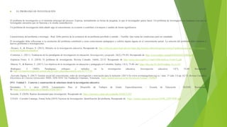  EL PROBLEMA DE INVESTIGACIÓN
El problema de investigación es el elemento principal del proceso. Expresa, normalmente en forma de pregunta, lo que el investigador quiere hacer. Un problema de investigación es cualquier cosa que el
investigador encuentra que no funciona o le resulta insatisfactorio.
Un problema de investigación debe añadir algo al conocimiento ya existente o contribuir a la mejora y cambio de forma significativa.
Características del problema a investigar - Real. Debe partirse de la existencia de un problema percibido o sentido. - Factible. Que reúna las condiciones para ser estudiado.
El investigador debe reflexionar si la resolución del problema contribuirá a crear conocimiento pedagógico o cubrirá alguna laguna en el conocimiento actual. La solución del problema debe conducir a
nuevos problemas e investigaciones.
-Álvarez, A., & Álvarez, V. (2015). Métodos en la investigación educativa. Recuperado de: http://editorial.upnvirtual.edu.mx/index.php/fomento-editorial/quienes-somos/9-publicaciones-upn/195-metodos-
en-la-investigacion-educativa
-Contreras, L. (2011). Tendencias de los paradigmas de investigación en educación. Investigación y posgrado, 26(2),179-201. Recuperado de: http://www.redalyc.org/pdf/658/65830335004.pdf
-Espinoza Freire, E. E. (2018). El problema de investigación. Revista Conrado, 14(64), 22-32. Recuperado de http://scielo.sld.cu/pdf/rc/v14n64/1990-8644-rc-14-64-22.pdf
-Murcia, N., & Ramírez, C. (2017). Los objetivos de la investigación en educación y pedagogía en Colombia. Sophia, 13(1), 75-84. doi: https://doi.org/10.18634/sophiaj.13v.1i.331
-Rodríguez, J. (2003). Paradigmas, enfoques y métodos en la investigación educativa. Investigación educativa, 12(7), 23-40. Recuperado
de: http://revistasinvestigacion.unmsm.edu.pe/index.php/educa/article/view/8177/7130
-Acevedo Zapata, S. (2017). Gestión social del conocimiento, redes de investigación e innovación para la inclusión. (2017) En www.revistanegotium.org.ve / núm. 37 (año 13) pp. 62-73. Revista Científica
Electrónica de Ciencias Gerenciales /ISSN: 1856-1810 / Ed. Fundación Unamuno, Venezuela. https://dialnet.unirioja.es/servlet/articulo?codigo=7169803
OVI - Unidad 2 - Contexto y construcción de soluciones desde la investigación educativa
Hernández, Y. y otros (2019). Lineamientos Para el Desarrollo de Trabajos de Grado. Especializaciones – Escuela de Educación – ECEDU. Recuperado
de: https://repository.unad.edu.co/handle/10596/30475
Acevedo, S. (2020). Rastreo documental para investigación. Recuperado de: https://repository.unad.edu.co/handle/10596/31383
-UNAD - Corredor Camargo, Emma Sofia (2019) Técnicas de Investigación: Identificación del problema. Recuperado de https://stadium.unad.edu.co/ovas/10596_22997/PDF.pdf
 