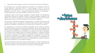  Análisis del contexto educativo en el país y en la Escuela de Ciencias de la Educación.
Los porcentajes que a continuación aparecen son tomados de los documentos Misión de
Ciencia Educación y Desarrollo (1994) y El Salto Educativo (1994). • La tasa de
analfabetismo en Colombia es del 13%. • El porcentaje del PIB que Colombia invierte en
educación es del 2.8%- 3.07%. • Colombia invierte menos del 0.4% en investigación. •
Colombia participa en el porcentaje mundial de científicos con un 0.01%.
Actualmente según la Gran Encuesta Integrada de Hogares (GEIH), del Departamento
Administrativo Nacional de Estadística (DANE), la tasa de analfabetismo registrada el año
pasado es de 5,24% lo que equivale a 1.857.000 colombianos; según el Censo Nacional
Agropecuario de 2014, el 12,6% de la población de la zona rural es analfabeta.
Por otra parte, de 100 niños que ingresan al sistema educativo, a primero de primaria solo 60
terminan quinto grado y 30 culminan la educación básica (noveno grado). Anualmente
egresan de la secundaria 295 000 jóvenes, de los cuales sólo el 25% pasa al nivel superior.
En consecuencia a lo anterior las propuestas presentadas por los grupos de docentes
investigadores también deben enfocarse en las problemáticas educativas y pedagógicas que
marcan su práctica pedagógica, la cotidianidad de sus clases, las necesidades educativas de
los estudiantes, las instituciones, las comunidades y los contextos en los que se desempeñan.
Así, el ejercicio de investigación debía ser sistemático, permanente y cotidiano, pues debía
partir de ellos mismos y exigiría del maestro la capacidad de criticar, reflexionar y analizar
sus prácticas de enseñanza, y de elaborar propuestas de investigación y de acción que
tuvieran como propósito el mejoramiento de la calidad de la educación, la comprensión de su
profesión, la resignificación del rol de docentes y la cualificación de su práctica. Además de
aportar datos significativos a la investigación educativa.
Los profesores debemos documentar nuestra realidad educativa, escribir describiendo todo
aquello que sucede en el aula, en la institución; convirtamos cada una de nuestras clases en
una acción investigativa. Así construiremos el saber propio de nuestra pedagogía.
 