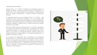 AMANDA GLICEL MUÑOZ
Espinoza Freire, E. E. (2018). El problema de investigación requiere di
métodos de análisis y síntesis que permitan resumir le información y el
tiempo dejen ver de manera didáctica la incorporación y comprensión del
tema que requiere profundización Y permita desarrollar conocimiento
científico.
Es importante destacar que, para Espinoza Freire, E. E. (2018). toda
investigación surge o emerge de un problema y cita a López (2008) quién
expresa que “la investigación parte de problemas, no hay investigación sin
problema” Quién términos generales la investigación científica ha permitido
transformar realidades y moldear teorías o sistemas teóricos que se pueden
contrastar con la realidad.
Para López (2008) citado por Espinoza Freire, E. E. (2018).la investigación
es un proceso que permite hacer significativos los problemas y por ende el
conocimiento humano y lo soporta con que toda actividad que se lleve
dentro de un proceso de investigación permite evidenciar mínimo tres
momentos dentro de los cuales destacan: “la concepción la planificación y el
desarrollo o ejecución y el final”.
En su ejercicio de contrastación sobre el problema de la investigación
Espinoza Freire, E. E. (2018) cita a Sala & Arnau (2014), Quienes enfatizan
en que la investigación surge siempre de un problema y eso se revela a
través de una pregunta. para ellos la pregunta orienta la formulación de los
objetivos la toma de decisiones, el diseño de la investigación, el análisis de
datos, La redacción o las narrativas que permiten la discusión de los
resultados y las conclusiones.
 