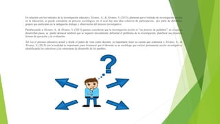 En relación con los métodos de la investigación educativa Álvarez, A., & Álvarez, V. (2015), plantean que el método de investigación acción
en la educación, se puede considerar un proceso sociológico, en el cual hay una idea colectiva de participación, por parte de diferentes
grupos que participan en la indagación dialogo y observación del proceso investigativo.
Parafraseando a Álvarez, A., & Álvarez, V. (2015) quienes consideran que la investigación-acción es “un proceso de peldaños”, en el que se
desarrollan pasos, se puede destacar también que se requiere inicialmente, delimitar el problema de la investigación, planificar sus procesos
formas de ejecución y la evaluación.
Tal vez el proceso educativo actual y desde el punto de vista como docente, es importante tener en cuenta que contrastar a Álvarez, A., &
Álvarez, V. (2015) con la realidad es importante, para reconocer que el docente es un sociólogo que está en permanente acción investigativa,
identificando los colectivos y las estructuras de desarrollo de los pueblos.
 