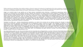 Definir expectativas de aprendizaje claras también ayudaría a reforzar los aportes de la educación al cumplimiento de las metas económicas y sociales nacionales. Será
vital elevar la calidad de la enseñanza para mejorar el aprendizaje de los estudiantes. Ya se han dado pasos importantes para garantizar que el ingreso al magisterio y
los ascensos en la profesión docente se basen en el mérito, y para fortalecer las competencias de la fuerza laboral actual.
Llegar a un acuerdo sobre lo que significa ser un buen maestro consolidaría estos esfuerzos, y establecería expectativas altas y orientaría la
formación, la remuneración y la evaluación docente. Realizar más esfuerzos de manera proactiva para compartir y multiplicar las innovaciones y
buenas prácticas locales permitiría agilizar las mejoras en todo el sistema. La participación en una Atención Integral y Educación de la Primera
Infancia de buena calidad permitiría que los niños menos favorecidos tuvieran oportunidades más equitativas para tener éxito en la escuela. Se
deben diseñar políticas troncales, como la jornada única escolar y el nuevo Índice Sintético de Calidad Educativa (ISCE), para promover el
mejoramiento de la calidad en las escuelas menos favorecidas y con bajo desempeño. Las reformas a la educación media y superior deberían tener
como prioridad la reducción de las brechas de inequidad existentes entre regiones y grupos socioeconómicos y llevar educación de calidad a las
zonas rurales. Con oportunidades educativas significativas, los estudiantes menos favorecidos tienen más probabilidades de permanecer en el
sistema escolar y aprovechar al máximo su educación.
Colombia ha sufrido una reciente desaceleración económica y la caída de los precios de las materias primas han elevado la importancia de
diversificar la economía, aumentar la productividad de los trabajadores y pasar a sectores de mayor valor agregado. La pobreza y la desigualdad
siguen siendo retos considerables para Colombia y son aún más pronunciados entre una región y otra. Aproximadamente uno de cada tres
colombianos vive en condiciones de pobreza (33%), una cifra mayor a la de cualquier país de la OCDE y considerablemente superior al promedio de la
OCDE del 11% (OCDE, 2015a, 2014c). La desigualdad total es muy alta y comparable con la de países como Haití, Honduras y Sudáfrica (Banco
Mundial, 2015). A lo largo de las regiones de Colombia, las tasas de pobreza son mucho más pronunciadas en zonas rurales, llegando a más del 55% en
La Guajira y superando el 62% en Cauca y Chocó (DNP, 2015). Los indicadores de salud, nutrición y acceso a los servicios básicos, como el agua
potable, también varían de un departamento a otro.
Las desigualdades pueden ser aún más pronunciadas entre los municipios de un departamento. Los altos niveles de informalidad laboral dificultan los
esfuerzos para reducir la pobreza. Aunque la tasa de empleo global de Colombia (76%) está ligeramente por encima del promedio de la OCDE (73%),
casi el 70% de la fuerza laboral está empleada en la economía informal1 (OCDE, 2015b). La informalidad, además de limitar el acceso de los
ciudadanos a las prestaciones sociales, recorta la base tributaria y afecta la capacidad del gobierno para proporcionar servicios públicos como la
educación. Este fenómeno es particularmente alto en sectores como la agricultura y la construcción, y entre los jóvenes con competencias poco
desarrolladas (OCDE, 2015a; Peña, 2013). Para los jóvenes colombianos, el empleo vulnerable (no remunerado o trabajadores por cuenta propia) es
más difícil que el desempleo. Si bien la tasa de desempleo en Colombia de los recién graduados es similar al de los países de la OCDE (8% para las
personas entre 15 y 29 años de edad), esta cifra enmascara el hecho de que aproximadamente el 65% de los jóvenes (15 a 24 años) trabaja en la
economía informal (OCDE, 2015b; Peña, 2013). Mejorar las competencias y los vínculos con el mercado laboral formal será importante para reducir la
informalidad, disminuir las desigualdades y fortalecer el crecimiento y la productividad.
 