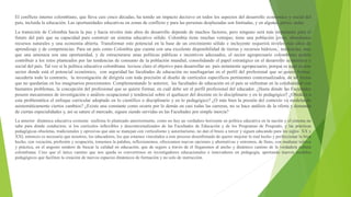 El conflicto interno colombiano, que lleva casi cinco décadas, ha tenido un impacto decisivo en todos los aspectos del desarrollo económico y social del
país, incluida la educación. Las oportunidades educativas en zonas de conflicto y para las personas desplazadas son limitadas, y en algunas partes, nulas.
La transición de Colombia hacia la paz y hacia niveles más altos de desarrollo depende de muchos factores, pero ninguno será más importante para el
futuro del país que su capacidad para construir un sistema educativo sólido. Colombia tiene muchas ventajas; tiene una población joven, abundantes
recursos naturales y una economía abierta. Transformar este potencial en la base de un crecimiento sólido e incluyente requerirá niveles más altos de
aprendizaje y de competencias. Para un país como Colombia que cuenta con una excelente disponibilidad de tierras y recursos hídricos, tendencias, más
que una amenaza son una oportunidad, y de estructurarse unas políticas públicas e incentivos adecuados, el sector agropecuario colombiano podría
contribuir a los retos planteados por las tendencias de consumo de la población mundial, consolidando el papel estratégico en el desarrollo económico y
social del país. Tal vez si la política educativa colombiana tuviese claro el objetivo para desarrollar un país netamente agropecuario, porque es aquí en este
sector donde está el potencial económico, con seguridad las facultades de educación no naufragarían en el perfil del profesional que se quiere formar,
sucedería todo lo contrario, la investigación de dirigiría con toda precisión al diseño de currículos específicos pertinentes contextualizados, de tal forma
que no quedarían en los imaginarios preexistentes. Complementando lo anterior, las facultades de educación en el país se enfrentan en la cotidianidad con
bastantes problemas, la concepción del profesional que se quiere formar, en cuál debe ser el perfil profesional del educador. ¿Hasta dónde las Facultades
poseen mecanismos de investigación o análisis ocupacional y tendencial sobre el quehacer del docente en lo disciplinario y en lo pedagógico? ¿Obedece a
esta problemática el enfoque curricular adoptado en lo científico o disciplinario y en lo pedagógico? ¿O más bien la presión del contexto va modelando
asistemáticamente ciertos cambios? ¿Existe una constante como ocurre por lo demás en casi todas las carreras, no se hace análisis de la oferta y demanda
de ciertas especialidades y, así se sature el mercado, siguen siendo servidas en las Facultades por simple inercia?
La anterior dinámica educativa existente reafirma lo planteado anteriormente, como no hay un verdadero horizonte en política educativa en la nación y el sistema no
sabe para dónde conducirse, si los currículos inflexibles y descontextualizados de las Facultades de Educación y de los Programas de Posgrado, y las prácticas
pedagógicas obsoletas, tradicionales y opresivas que aún se manejan con verticalismo y autoritarismo, no dan el brazo a torcer y siguen educando para los siglos XX y
XXI, entonces es necesario que nosotros, los educadores, los que estamos vinculados a este proceso desenfrenado de querer mejorar lo mal hecho y perfeccionar lo bien
hecho, con vocación, profesión y ocupación, tomemos la palabra, reflexionemos, ofrezcamos nuevas opciones y alternativas y entremos, de lleno, con madurez teórica
y práctica, en el angosto sendero de buscar la calidad en educación, que de seguro a través de él llegaremos al ancho y dinámico camino de la verdadera cultura
colombiana. Creo que el único camino que nos queda es convertirnos en investigadores educacionales e innovadores en pedagogía, aportando nuevos modelos
pedagógicos que faciliten la creación de nuevos espacios dinámicos de formación y no solo de instrucción.
 
