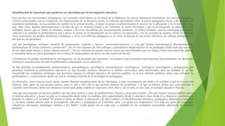 Identificación de situaciones que pudieran ser abordadas por la investigación educativa
Hoy por hoy, los movimientos pedagógicos, las corrientes renovadoras en el campo de la didáctica, las nuevas tendencias curriculares, los nuevos conceptos y
criterios relacionados con la evaluación, las implicaciones de la dinámica social, la reflexión permanente sobre la praxis pedagógica frente a los procesos de
enseñanza-aprendizaje, las necesidades de cambio en la actitud docente, el deseo de poner la administración al servicio de la educación y no lo contrario, etc.,
son, entre otras, algunas aproximaciones a la idea de que en América Latina y en Colombia, se quiere investigar y que la investigación en educación tiene
múltiples facetas que se nutren de distintos campos y diversas disciplinas que necesariamente producen, en forma constante, nuevas estrategias para buscar
solución a la cantidad de problemáticas que a diario se gestan en el pensamiento de los teóricos en educación, o en las acciones de quienes, desde las aulas de
clase, solucionan sus propios problemas cotidianos, a veces con reflexión pedagógica o, en otras, al margen de una teoría educativa, un enfoque pedagógico, o
por qué no, un paradigma.
¿En qué paradigmas, enfoques, escuelas de pensamiento, modelos y autores contextualizaríamos?, y, con qué diseños metodológicos abordaríamos las
problemáticas de forma coherente y pertinente? ¿Tal vez nos alejamos de todo enfoque y pretendemos desprendernos de un paradigma tradicional que nos ata y
no nos deja sentir, pensar y actuar educativamente? ¿Tal vez sentimos en nuestro interior correr una incertidumbre que nos obliga a hacer una transición gradual
o inmediata hacia un nuevo paradigma con el temor de matricularnos de nuevo en otra camisa de fuerza?
Colombia no ha podido sistematizar la investigación, no ha generado una estructura investigativa que le permita interrelacionar funcionalmente los diferentes
elementos constituyentes de toda la problemática relacionada con la educación.
Se han definido los fundamentos epistemológicos, antropológicos, sociológicos, antropológicos, sociológicos, axiológicos, psicológicos y pedagógicos que
permiten visualizar la problemática educativa; se han buscado modelos educativos y diseños curriculares para solucionarla, pero en realidad no se han
encontrado las verdaderas estrategias que permitan mejorar la calidad educativa de nuestros pueblos, ni se han definido políticas claras para enfrentar la
problemática y contextualizar dentro de ésta la verdadera función de la investigación pedagógica.
La educación, como ciencia social, jamás logrará liberarse completamente de las ideologías, y toda investigación que atañe a la realidad social en la cual está
inmersa, debe partir de una postura teórica, pues es ella y sólo ella la que permite plantear los problemas y la que en últimas define qué características o
variables intervinientes deben ser tenidas en cuenta para poder establecer relaciones entre ellas y con el todo, en este caso, la realidad educativa objetiva.
¿Por qué precisamente en nuestros pueblos aún hay altos índices y tasas de analfabetismo, fracaso y deserción escolar? ¿Por qué nuestro sistema político ignora
al sistema educativo?,¿Acaso un país no se desarrolla desde todos los ámbitos, pero especialmente desde el educativo, pues desde él se dinamiza y construye la
historia, la cultura y la sociedad? De pronto el deseo de liberar la educación y de abrir camino a la flexibilización educativa, pedagógica, didáctica y curricular
es un buen camino abierto para la investigación educativa y pedagógica en Colombia; pero, ¿en quién nos inspiramos? Con toda esa gama de sociólogos
educativos, psicólogos, pedagogos habidos y por haber? ¿Cada quien con su cada cual, a espaldas de las verdaderas necesidades educativas de nuestros
pueblos?
 