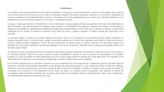 Conclusiones
Los cambios en los procesos educativos de un país son posibles y alcanzan un nivel de efectividad e impacto social siempre que se deriven
de una lectura precisa del contexto real en el que se encuentran inmersos los actores del proceso educativo. La inversión y destinación de
recursos económicos en la educación debe ser justa y consecuente con los de requerimientos de la misma, pero sobretodo coherente con la
importancia que tiene el proceso educativo en el avance y crecimiento del país.
La larga y cruenta guerra llenó a Colombia de ira, odio e intolerancia. Algunos grupos políticos han querido nutrirse de esta enfermedad con
fines electorales y por ello promueven la venganza como solución a los problemas. Este peligroso escenario nos obliga a los educadores a
trabajar por consolidar las competencias ciudadanas de manera que fortalezcamos la convivencia sana, el trabajo en equipo y la interacción
respetuosa con los demás. El desafío es construir la paz desde las aulas y ayudar a impulsar el cambio cultural que requerimos como
sociedad.
Es necesario superar el atraso en los niveles educativos del sector rural, si no lo logramos, no será posible una paz estable y duradera. La
pobreza estructural rural y la falta de tierra, crédito y tecnología constituyeron el factor más importante que explica el origen del reciente y
cruento conflicto armado colombiano. Es por ello que actualmente se requiere hacer un énfasis especial en la educación dirigida a la
ruralidad, en esa Colombia olvidada y atrasada que depende en exceso de sus propios y limitados recursos porque no ha podido contar con el
necesario apoyo estatal.
Se requiere de mayor inversión para elevar la calidad hay que destinar recursos suficientes a la formación, educación inicial, rural, salarios y
a la jornada completa. Todo esto de cara a asumir las metas incumplidas y abordar en serio un proceso de mejoramiento en la calidad.
Contrario a lo que se ha dicho con fines publicitarios, hoy los recursos siguen siendo los mismos que veinte años atrás: 4,5% del PIB. Así es
difícil garantizar el derecho a una educación de calidad que consolide la frágil democracia colombiana.
Es un hecho innegable que en Colombia se registra un avance importante en la investigación de la educación superior. No puede dejar de
destacarse el número de documentos disponibles en las facultades de educación del país y su alta calidad de muchos de ellos. Sin embargo,
también es necesario reconocer que, en la gran mayoría de ellos, el proceso investigativo es débil y en algunos casos carente de sentido. La
trivialidad en la selección y en el tratamiento de los temas, da lugar a la sospecha sobre los propósitos que impulsan el interés del
investigador, quizá motivado únicamente por el ascenso para mejorar una condición salarial; comportamiento, obvio, que se desprende a
nivel personal para mejorar las condiciones de vida.
 