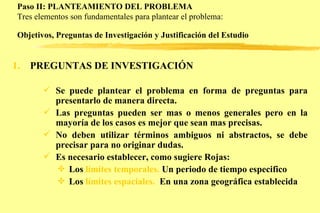Paso II: PLANTEAMIENTO DEL PROBLEMA  Tres elementos son fundamentales para plantear el problema: Objetivos, Preguntas de Investigación y Justificación del Estudio   PREGUNTAS DE INVESTIGACIÓN Se puede plantear el problema en forma de preguntas para presentarlo de manera directa. Las preguntas pueden ser mas o menos generales pero en la mayoría de los casos es mejor que sean mas precisas. No deben utilizar términos ambiguos ni abstractos, se debe precisar para no originar dudas. Es necesario establecer, como sugiere Rojas: Los  límites temporales.  Un periodo de tiempo especifico Los  límites espaciales.   En una zona geográfica establecida 