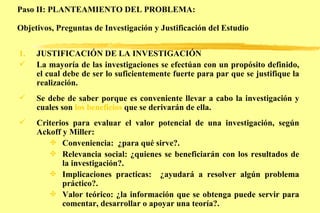 Paso II: PLANTEAMIENTO DEL PROBLEMA: Objetivos, Preguntas de Investigación y Justificación del Estudio   JUSTIFICACIÓN DE LA INVESTIGACIÓN La mayoría de las investigaciones se efectúan con un propósito definido, el cual debe de ser lo suficientemente fuerte para par que se justifique la realización. Se debe de saber porque es conveniente llevar a cabo la investigación y cuales son  los beneficios  que se derivarán de ella. Criterios para evaluar el valor potencial de una investigación, según Ackoff y Miller: Conveniencia:  ¿para qué sirve?. Relevancia social: ¿quienes se beneficiarán con los resultados de la investigación?. Implicaciones practicas:  ¿ayudará a resolver algún problema práctico?. Valor teórico: ¿la información que se obtenga puede servir para comentar, desarrollar o apoyar una teoría?. 