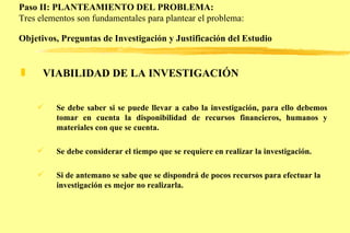 Paso II: PLANTEAMIENTO DEL PROBLEMA: Tres elementos son fundamentales para plantear el problema: Objetivos, Preguntas de Investigación y Justificación del Estudio   VIABILIDAD DE LA INVESTIGACIÓN Se debe saber si se puede llevar a cabo la investigación, para ello debemos tomar en cuenta la disponibilidad de recursos financieros, humanos y materiales con que se cuenta.  Se debe considerar el tiempo que se requiere en realizar la investigación. Si de antemano se sabe que se dispondrá de pocos recursos para efectuar la investigación es mejor no realizarla.   