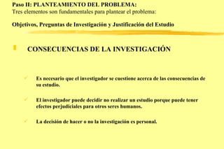 Paso II: PLANTEAMIENTO DEL PROBLEMA: Tres elementos son fundamentales para plantear el problema: Objetivos, Preguntas de Investigación y Justificación del Estudio   CONSECUENCIAS DE LA INVESTIGACIÓN   Es necesario que el investigador se cuestione acerca de las consecuencias de su estudio. El investigador puede decidir no realizar un estudio porque puede tener efectos perjudiciales para otros seres humanos. La decisión de hacer o no la investigación es personal.  