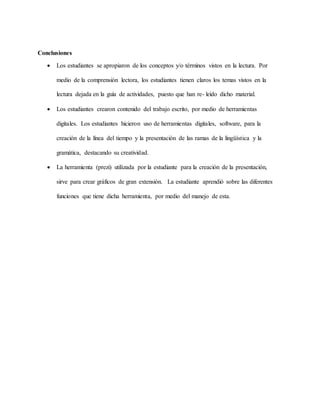 Conclusiones
 Los estudiantes se apropiaron de los conceptos y/o términos vistos en la lectura. Por
medio de la comprensión lectora, los estudiantes tienen claros los temas vistos en la
lectura dejada en la guía de actividades, puesto que han re- leído dicho material.
 Los estudiantes crearon contenido del trabajo escrito, por medio de herramientas
digitales. Los estudiantes hicieron uso de herramientas digitales, software, para la
creación de la línea del tiempo y la presentación de las ramas de la lingüística y la
gramática, destacando su creatividad.
 La herramienta (prezi) utilizada por la estudiante para la creación de la presentación,
sirve para crear gráficos de gran extensión. La estudiante aprendió sobre las diferentes
funciones que tiene dicha herramienta, por medio del manejo de esta.
 