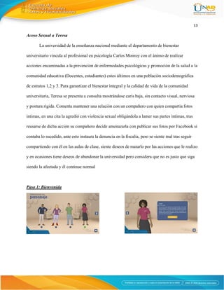 13
Acoso Sexual a Teresa
La universidad de la enseñanza nacional mediante el departamento de bienestar
universitario vincula al profesional en psicología Carlos Monroy con el ánimo de realizar
acciones encaminadas a la prevención de enfermedades psicológicas y promoción de la salud a la
comunidad educativa (Docentes, estudiantes) estos últimos en una población sociodemográfica
de estratos 1,2 y 3. Para garantizar el bienestar integral y la calidad de vida de la comunidad
universitaria, Teresa se presenta a consulta mostrándose caris baja, sin contacto visual, nerviosa
y postura rígida. Comenta mantener una relación con un compañero con quien compartía fotos
intimas, en una cita la agredió con violencia sexual obligándola a lamer sus partes íntimas, tras
reusarse de dicha acción su compañero decide amenazarla con publicar sus fotos por Facebook si
contaba lo sucedido, ante esto instaura la denuncia en la fiscalía, pero se siente mal tras seguir
compartiendo con él en las aulas de clase, siente deseos de matarlo por las acciones que le realizo
y en ocasiones tiene deseos de abandonar la universidad pero considera que no es justo que siga
siendo la afectada y él continue normal
Paso 1: Bienvenida
 