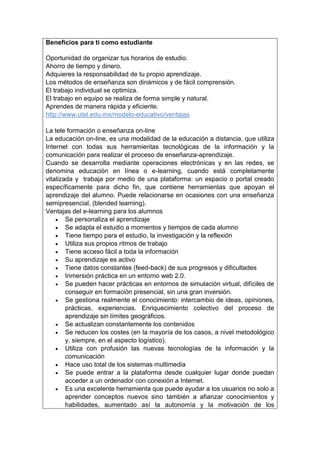 Beneficios para ti como estudiante
 Oportunidad de organizar tus horarios de estudio.
 Ahorro de tiempo y dinero.
 Adquieres la responsabilidad de tu propio aprendizaje.
 Los métodos de enseñanza son dinámicos y de fácil comprensión.
 El trabajo individual se optimiza.
 El trabajo en equipo se realiza de forma simple y natural.
 Aprendes de manera rápida y eficiente.
 http://www.utel.edu.mx/modelo-educativo/ventajas

La tele formación o enseñanza on-line
La educación on-line, es una modalidad de la educación a distancia, que utiliza
Internet con todas sus herramientas tecnológicas de la información y la
comunicación para realizar el proceso de enseñanza-aprendizaje.
Cuando se desarrolla mediante operaciones electrónicas y en las redes, se
denomina educación en línea o e-learning, cuando está completamente
vitalizada y trabaja por medio de una plataforma: un espacio o portal creado
específicamente para dicho fin, que contiene herramientas que apoyan el
aprendizaje del alumno. Puede relacionarse en ocasiones con una enseñanza
semipresencial, (blended learning).
Ventajas del e-learning para los alumnos
 Se personaliza el aprendizaje
 Se adapta el estudio a momentos y tiempos de cada alumno
 Tiene tiempo para el estudio, la investigación y la reflexión
 Utiliza sus propios ritmos de trabajo
 Tiene acceso fácil a toda la información
 Su aprendizaje es activo
 Tiene datos constantes (feed-back) de sus progresos y dificultades
 Inmersión práctica en un entorno web 2.0.
 Se pueden hacer prácticas en entornos de simulación virtual, difíciles de
conseguir en formación presencial, sin una gran inversión.
 Se gestiona realmente el conocimiento: intercambio de ideas, opiniones,
prácticas, experiencias. Enriquecimiento colectivo del proceso de
aprendizaje sin límites geográficos.
 Se actualizan constantemente los contenidos
 Se reducen los costes (en la mayoría de los casos, a nivel metodológico
y, siempre, en el aspecto logístico).
 Utiliza con profusión las nuevas tecnologías de la información y la
comunicación
 Hace uso total de los sistemas multimedia
 Se puede entrar a la plataforma desde cualquier lugar donde puedan
acceder a un ordenador con conexión a Internet.
 Es una excelente herramienta que puede ayudar a los usuarios no solo a
aprender conceptos nuevos sino también a afianzar conocimientos y
habilidades, aumentado así la autonomía y la motivación de los
 