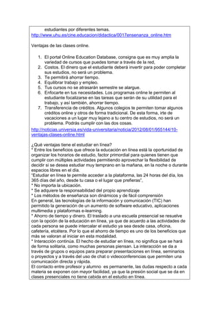 estudiantes por diferentes temas.
 http://www.uhu.es/cine.educacion/didactica/0017ensenanza_online.htm

Ventajas de las clases online.
1. El portal Online Education Database, consigna que es muy amplia la
variedad de cursos que puedes tomar a través de la red,
2. Costos. El dinero que el estudiante deberá invertir para poder completar
sus estudios, no será un problema.
3. Te permitirá ahorrar tiempo.
4. Equilibrar trabajo y empleo.
5. Tus cursos no se atrasarán semestre se alargue.
6. Enfocarte en tus necesidades. Los programas online le permiten al
estudiante focalizarse en las tareas que serán de su utilidad para el
trabajo, y así también, ahorrar tiempo.
7. Transferencia de créditos. Algunos colegios te permiten tomar algunos
créditos online y otros de forma tradicional. De esta forma, irte de
vacaciones a un lugar muy lejano a tu centro de estudios, no será un
problema. Podrás cumplir con las dos cosas.
http://noticias.universia.es/vida-universitaria/noticia/2012/08/01/955144/10-
ventajas-clases-online.html
¿Qué ventajas tiene el estudiar en línea?
* Entre los beneficios que ofrece la educación en línea está la oportunidad de
organizar los horarios de estudio, factor primordial para quienes tienen que
cumplir con múltiples actividades permitiendo aprovechar la flexibilidad de
decidir si se desea estudiar muy temprano en la mañana, en la noche o durante
espacios libres en el día.
“Estudiar en línea te permite acceder a la plataforma, las 24 horas del día, los
365 días del año, desde tu casa o el lugar que prefieras”,
* No importa la ubicación.
* Se adquiere la responsabilidad del propio aprendizaje
* Los métodos de enseñanza son dinámicos y de fácil comprensión
En general, las tecnologías de la información y comunicación (TIC) han
permitido la generación de un aumento de software educativo, aplicaciones
multimedia y plataformas e-learning.
* Ahorro de tiempo y dinero. El traslado a una escuela presencial se resuelve
con la opción de la educación en línea, ya que de acuerdo a las actividades de
cada persona se puede intercalar el estudio ya sea desde casa, oficina,
cafetería, etcétera. Por lo que el ahorro de tiempo es uno de los beneficios que
más se valoran al iniciar en esta modalidad.
* Interacción continúa. El hecho de estudiar en línea, no significa que se hará
de forma solitaria, como muchas personas piensan. La interacción se da a
través de grupos o equipos para preparar presentaciones en línea, seminarios
o proyectos y a través del uso de chat o videoconferencias que permiten una
comunicación directa y rápida.
El contacto entre profesor y alumno es permanente, las dudas respecto a cada
materia se exponen con mayor facilidad, ya que la presión social que se da en
clases presenciales no tiene cabida en el estudio en línea.
 