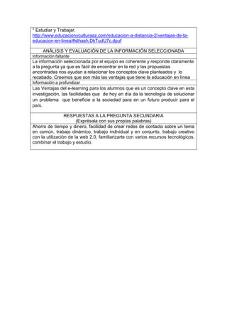 * Estudiar y Trabajar.
http://www.educacionyculturaaz.com/educacion-a-distancia-2/ventajas-de-la-
educacion-en-linea/#sthash.DkTudU7c.dpuf
ANÁLISIS Y EVALUACIÓN DE LA INFORMACIÓN SELECCIONADA
Información faltante
La información seleccionada por el equipo es coherente y responde claramente
a la pregunta ya que es fácil de encontrar en la red y las propuestas
encontradas nos ayudan a relacionar los conceptos clave planteados y lo
recabado. Creemos que son más las ventajas que tiene la educación en línea
Información a profundizar
Las Ventajas del e-learning para los alumnos que es un concepto clave en esta
investigación, las facilidades que de hoy en día da la tecnología de solucionar
un problema que beneficie a la sociedad para en un futuro producir para el
país.
RESPUESTAS A LA PREGUNTA SECUNDARIA
(Exprésala con sus propias palabras)
Ahorro de tiempo y dinero, facilidad de crear redes de contacto sobre un tema
en común, trabajo dinámico, trabajo individual y en conjunto, trabajo creativo
con la utilización de la web 2.0, familiarizarte con varios recursos tecnológicos,
combinar el trabajo y estudio.
 