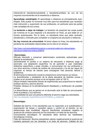 interacción-el estudiante-estudiante y estudiante-profesor es uno de los
mayores inconvenientes de la enseñanza a distancia.
Aprendizaje autodirigido: El aprendizaje a distancia es principalmente auto-
dirigido. Esto puede no funcionar muy bien para los estudiantes que necesitan
más instrucción y supervisión de sus profesores, en particular para las partes
más complejas de sus cursos.
La tentación a dejar de trabajar: La tentación de posponer las cosas puede
ser inmensa en lo que respecta a la educación en línea, ya que estás en un
horario autoimpuesto. Por lo tanto, un estudiante tiene que estar centrado,
disciplinado y motivado para completar un programa de educación a distancia.
No hay vivencia de universidad: Al tomar clases en línea, los estudiantes no
perderse las actividades relacionadas con la vida en el campus.
http://peru.com/actualidad/educacion-y-carrera/cuales-son-desventajas-
educacion-distancia-noticia-252670
Desventajas
Dificulta transmitir y conservar determinados contenidos actitudinales para
mejorar la socialización.
Generalmente el cambio a un sistema de educación a distancia exige al
alumnado una adaptación específica: ha de aprender a usar materiales
didácticos específicos y aulas virtuales, a comunicarse con sus profesores y
con otros alumnos a través de medios de comunicación y ha de ser capaz de
organizar su tiempo de estudio para compaginar vida personal, laboral y
académica.
Al eliminarse la interacción social en presencia la comunicación se reduce.
La diversificación y ampliación de la oferta educativa de distintos cursos y
niveles va en aumento aunque no se ha logrado cubrir al 100 %.
Ofrece limitado intercambio directo de experiencias que proporciona la relación
profesor-alumno y alumno-alumno.
Posibles retrasos en la retroalimentación (feedback) y rectificación de posibles
errores.
La desconfianza que se genera en el alumnado ante la falta de comunicación
entre el profesor y sus alumnos.
La posibilidad de que una persona diferente al alumno haga sus actividades.
http://es.wikipedia.org/wiki/Educaci%C3%B3n_a_distancia
Desventajas :
Soledad del alumno: A los estudiantes que no respondan a la autodisciplina y
organización de tareas y necesiten apoyo y control en el estudio, se les
desaconseja esta modalidad. Algunos estudiantes consideran negativa la
ausencia de contacto personal con los docentes o el resto de los alumnos
Conocimiento tecnológico: El estudiante debe dominar las habilidades
tecnológicas mínimas.
Falta de interacción: Muchos estudiantes valoran negativamente la ausencia de
contacto personal con los docentes o el resto de alumnos. Calidad de los
 