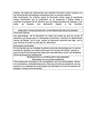 medios: No todas las instituciones que imparten formación online cuentan con
las herramientas tecnológicas necesarias para un proceso efectivo.
Alto rendimiento: En muchos casos, la formación online exige al estudiante
mayor rendimiento que la presencial. La no asistencia a clases obliga a
controlar el progreso de los alumnos con la entrega periódica de trabajos y, por
tanto, se requiere una dedicación regular a los estudios.
ANÁLISIS Y EVALUACIÓN DE LA INFORMACIÓN SELECCIONADA
Información faltante
Las desventajas de la educación en línea son pocas ya que es mucho el
beneficio que otorga para un estudiante el terminar o avanzar en determinado
campo de trabajo por lo cual quizás la interacción personal sea algo por la
que muchos no crean en este tipo de alternativa.
Información a profundizar
En las fuentes que se investigó muestran pocas las desventajas por lo cual es
importante destacar que estas disminuyen con el paso del tiempo gracias a
que la mayoría de las personas optan por esta alternativa como una fantástica
forma de proyección profesional.
RESPUESTAS A LA PREGUNTA SECUNDARIA
(Exprésala con sus propias palabras)
Poca interacción el profesor y los compañeros, ser muy individualista, retraso
en comentarios y retroalimentaciones, falta de convivencia estudiantil, sino se
conoce en su totalidad de la tecnología hay dificultad a la hora de resolver los
trabajos o tareas encomendadas.
 