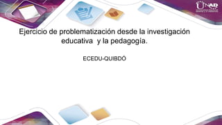 Ejercicio de problematización desde la investigación
educativa y la pedagogía.
ECEDU-QUIBDÓ
 