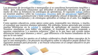 Los proyectos de investigación o monografías si se consideran herramientas tangibles y
útiles para solucionar situaciones que dificultan el desarrollo educativo ya que por
medio de ellos se fortalecen las estrategias de aprendizaje, El siguiente trabajo enfoca
un resumen analítico sobre las Estrategias Docentes para un aprendizaje significativo
con interpretación constructivista y tiene como propósito ofrecer al docente un conjunto
de elementos conceptuales y de estrategias aplicables al trabajo en el aula. Eso implica
que
Como agentes educativos, como apoyo como guía, responsable nos interesa, y mucho,
el conseguir que nuestros alumnos aprendan. Sin embargo, hemos apreciado que existen
muchas diferencias en la calidad y cantidad de aprendizaje de nuestros alumnos.
Nosotros enseñamos para todos; sin embargo, el resultado no siempre responde a
nuestras expectativas y a nuestros esfuerzos. ¿Qué es lo que hace que existan tantas
diferencias entre unos alumnos y otros?, ¿qué diferencia a los buenos estudiantes de los
que no lo son tanto?
Después de analizar los aportes en el trabajo colaborativo donde daban conceptos de lo
que es una monografía y un proyecto investigativo sobre lo educativo puedo deducir las
siguientes posturas para proyectar y así buscar soluciones en el campo educativo en pro
de la humanidad:
 