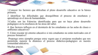 1.Conocer los factores que dificultan el pleno desarrollo educativo en la básica
primaria.
2 identificar las dificultades que desequilibran el proceso de enseñanza y
aprendizaje en el área de humanidades.
3.Cuáles son las Falencias identificadas para que no haya pleno desarrollo
pedagógico en la enseñanza de las áreas del saber.
4. Que factores influyen en el desinterés de los estudiantes en las aulas de clases o
ambientes educativos?
5. Cómo rescatar mi entorno educativo si mis estudiantes no están motivados con el
proceso formativo?
Propongo estos ejemplos porque estoy segura que si arrojaran resultados que nos
permitirán mejorar la dinámica el proceso didáctico-pedagógico en nuestra
comunidad educativa.
Muchas gracias.
 