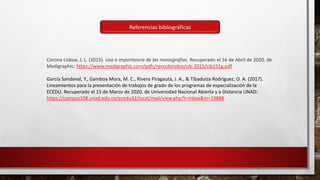 Corona Lisboa, J. L. (2015). Uso e importancia de las monografías. Recuperado el 16 de Abril de 2020, de
Medigraphic: https://www.medigraphic.com/pdfs/revcubinvbio/cib-2015/cib151g.pdf
García Sandoval, Y., Gamboa Mora, M. C., Rivera Piragauta, J. A., & Tibaduiza Rodríguez, O. A. (2017).
Lineamientos para la presentación de trabajos de grado de los programas de especialización de la
ECEDU. Recuperado el 15 de Marzo de 2020, de Universidad Nacional Abierta y a Distancia UNAD:
https://campus108.unad.edu.co/ecedu32/local/mail/view.php?t=inbox&m=19888
Referencias bibliográficas
 