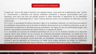 PLANTEAMIENTO DEL PROBLEMA
El papel que hoy en día juega el dominar una segunda lengua como parte de la globalización para facilitar
la comunicación y conectarse con diversas realidades accediendo a mayores oportunidades tiene gran
relevancia, pero para que esto sea posible primero se debe desarrollar la adquisición de las habilidades
comunicativas en el aprendizaje del L2 tanto a futuros docentes como a los estudiantes de diferentes carreras
profesionales.
Por lo tanto, el aprendizaje del idioma extranjero inglés en la modalidad a distancia, es insuficiente para adquirir
las habilidades comunicativas que le permitan al individuo desenvolverse en su ambiente profesional, ya que en
la actualidad no solamente se necesitan personas conocedoras del inglés sino que los profesionales tengan gran
dominio y que puedan comunicarse de manera fluida en su segundo de idioma.
En la actualidad, los procesos de enseñanza-aprendizaje de una L2 en los entornos virtuales en la educación
superior tienen gran similitud de los procesos de enseñanza-aprendizaje tradicionales, en donde está más
centrados al aprendizaje de gramática, y la memorización de palabras, más que un proceso novedoso de
aprendizaje donde el estudiante pueda desarrollar sus habilidades comunicativas de su segundo idioma. Esto
conlleva a que los egresados de licenciaturas de inglés como lengua extranjera no tengan las habilidades
comunicativas para transmitirlas de manera eficiente a sus estudiantes dentro de su campo profesional.
 