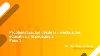 Problematización desde la investigación
educativa y la pedagogía
Paso 3
Sandra Viviana Pinzón
Seminario de Investigación
 