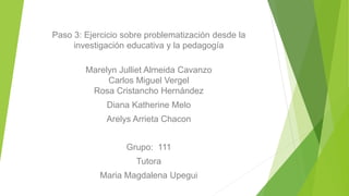 Paso 3: Ejercicio sobre problematización desde la
investigación educativa y la pedagogía
Marelyn Julliet Almeida Cavanzo
Carlos Miguel Vergel
Rosa Cristancho Hernández
Diana Katherine Melo
Arelys Arrieta Chacon
Grupo: 111
Tutora
Maria Magdalena Upegui
 