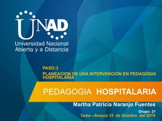 PEDAGOGIA HOSPITALARIA
Martha Patricia Naranjo Fuentes
Grupo: 21
PASO:3
PLANEACION DE UNA INTERVENCION EN PEDAGOGIA
HOSPITALARIA
Tame –Arauca 15 de Octubre del 2019
 