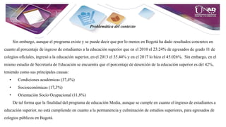 Problemática del contexto
Sin embargo, aunque el programa existe y se puede decir que por lo menos en Bogotá ha dado resultados concretos en
cuanto al porcentaje de ingreso de estudiantes a la educación superior que en el 2010 el 23.24% de egresados de grado 11 de
colegios oficiales, ingresó a la educación superior, en el 2013 el 35.44% y en el 2017 lo hizo el 45.026%. Sin embargo, en el
mismo estudio de Secretaría de Educación se encuentra que el porcentaje de deserción de la educación superior es del 42%,
teniendo como sus principales causas:
• Condiciones académicas (37,4%)
• Socioeconómicas (17,3%)
• Orientación Socio Ocupacional (11,8%)
De tal forma que la finalidad del programa de educación Media, aunque se cumple en cuanto el ingreso de estudiantes a
educación superior, no está cumpliendo en cuanto a la permanencia y culminación de estudios superiores, para egresados de
colegios públicos en Bogotá.
 