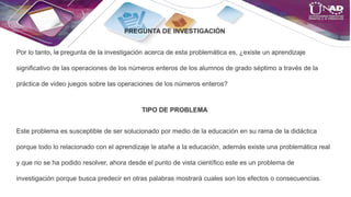 PREGUNTA DE INVESTIGACIÓN
Por lo tanto, la pregunta de la investigación acerca de esta problemática es, ¿existe un aprendizaje
significativo de las operaciones de los números enteros de los alumnos de grado séptimo a través de la
práctica de video juegos sobre las operaciones de los números enteros?
TIPO DE PROBLEMA
Este problema es susceptible de ser solucionado por medio de la educación en su rama de la didáctica
porque todo lo relacionado con el aprendizaje le atañe a la educación, además existe una problemática real
y que no se ha podido resolver, ahora desde el punto de vista científico este es un problema de
investigación porque busca predecir en otras palabras mostrará cuales son los efectos o consecuencias.
 