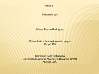Paso 3
Elaborado por:
Liliana Franco Rodríguez
Presentado a: María Adelaida Upegui
Grupo 113
Seminario de Investigación
Universidad Nacional Abierta y a Distancia UNAD
Abril de 2020
 