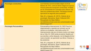 Psicología conductista Las historias convencionales eligen el 24 de
febrero de 1913, como la fecha mágica en que se
inicia la presunta revolución conductista. lnvitado
por la Universidad de Columbia para ofrecer una
serie de conferencias sobre” Psicología Animal”,
aprovechó la segunda para presentar
Sáiz, M. y Anguera, B. (2013). Historia de la
psicología. Barcelona, Spain: Editorial UOC.
Recuperado de https://elibro-
net.bibliotecavirtual.unad.edu.co/es/ereader/unad/
56425?page=241
Psicología Psicoanalítica Psicoanalítica Internacional. En 1923 Freud es
diagnosticado y operado por primera vez de
cáncer en el paladar, más tarde sufrirá 33
intervenciones más por el mismo motivo a lo largo
de su Vida. En 1930 recibe el premio Goethe por
sus escritos y años después, con la llegada de los
nazis al poder, se quemarán sus libros. Gracias a
las presiones
Sáiz, M. y Anguera, B. (2013). Historia de la
psicología. Barcelona, Spain: Editorial UOC.
Recuperado de https://elibro-
net.bibliotecavirtual.unad.edu.co/es/ereader/unad/
56425?page=278.
 